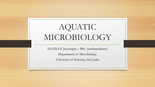 AQUATIC
MICROBIOLOGY
H.G.D.A.P. Jayasinghe – BSc. (undergraduate)
Department of Microbiology
University of Kelaniya, Sri Lanka
 