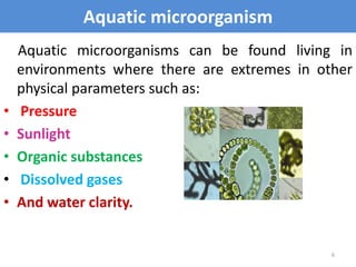 Aquatic microorganism
Aquatic microorganisms can be found living in
environments where there are extremes in other
physical parameters such as:
• Pressure
• Sunlight
• Organic substances
• Dissolved gases
• And water clarity.
6
 