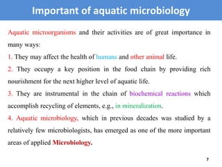 Important of aquatic microbiology
7
Aquatic microorganisms and their activities are of great importance in
many ways:
1. They may affect the health of humans and other animal life.
2. They occupy a key position in the food chain by providing rich
nourishment for the next higher level of aquatic life.
3. They are instrumental in the chain of biochemical reactions which
accomplish recycling of elements, e.g., in mineralization.
4. Aquatic microbiology, which in previous decades was studied by a
relatively few microbiologists, has emerged as one of the more important
areas of applied Microbiology.
 
