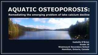 AQUATIC OSTEOPOROSIS:
Remediating the emerging problem of lake calcium decline
Isabella O’Brien
Grade 10
Westmount Secondary School
Hamilton, Ontario, Canada
 