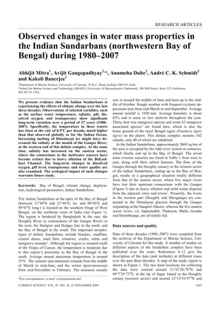RESEARCH ARTICLES
CURRENT SCIENCE, VOL. 97, NO. 10, 25 NOVEMBER 2009 1445
*For correspondence. (e-mail: avijit@umassd.edu)
Observed changes in water mass properties in
the Indian Sundarbans (northwestern Bay of
Bengal) during 1980–2007
Abhijit Mitra1
, Avijit Gangopadhyay2,
*, Anumeha Dube2
, André C. K. Schmidt2
and Kakoli Banerjee1
1
Department of Marine Science, University of Calcutta, 35 B. C. Road, Kolkata 700 019, India
2
School for Marine Science and Technology (SMAST), University of Massachusetts, Dartmouth, 200 Mill Street, Suite 325, Fairhaven,
MA 02719, USA
We present evidence that the Indian Sundarbans is
experiencing the effects of climate change over the last
three decades. Observations of selected variables, such
as the surface water temperature, salinity, pH, dis-
solved oxygen, and transparency show significant
long-term variation over a period of 27 years (1980–
2007). Specifically, the temperature in these waters
has risen at the rate of 0.5°C per decade, much higher
than that observed globally or for the Indian Ocean.
Increasing melting of Himalayan ice might have de-
creased the salinity at the mouth of the Ganges River,
at the western end of this deltaic complex. At the same
time, salinity has increased on the eastern sector,
where the connections to the meltwater sources have
become extinct due to heavy siltation of the Bidyad-
hari Channel. The long-term changes in dissolved
oxygen, pH level, transparency and water quality are
also examined. The ecological impact of such changes
warrants future study.
Keywords: Bay of Bengal, climate change, deglacia-
tion, hydrological parameters, Indian Sundarbans.
THE Indian Sundarbans at the apex of the Bay of Bengal
(between 21°40′N and 22°40′N, lat. and 88°03′E and
89°07′E long.) is located on the southern fringe of West
Bengal, on the northeast coast of India (see Figure 1).
The region is bordered by Bangladesh in the east, the
Hooghly River (a continuation of the Ganges River) in
the west, the Dampier and Hodges line in the north, and
the Bay of Bengal in the south. The important morpho-
types of deltaic Sundarbans include beaches, mudflats,
coastal dunes, sand flats, estuaries, creeks, inlets and
mangrove swamps1
. Although the region is situated south
of the Tropic of Cancer, the temperature is moderate due
to this region’s proximity to the Bay of Bengal in the
south. Average annual maximum temperature is around
35°C. The summer (pre-monsoon) extends from the middle
of March to mid-June, and the winter (post-monsoon)
from mid-November to February. The monsoon usually
sets in around the middle of June and lasts up to the mid-
dle of October. Rough weather with frequent cyclonic de-
pressions lasts from mid-March to mid-September. Average
annual rainfall is 1920 mm. Average humidity is about
82% and is more or less uniform throughout the year.
Thirty four true mangrove species and some 62 mangrove
associated species2
are found here, which is also the
home ground of the royal Bengal tigers (Panthera tigris
tigris) on the planet. This deltaic complex sustains 102
islands, only 48 of which are inhabited.
In the Indian Sundarbans, approximately 2069 sq km of
the area is occupied by the tidal river system or estuaries,
which finally end up in the Bay of Bengal. The seven
main riverine estuaries are listed in Table 1 from west to
east, along with their salient features. The flow of the
Ganges through the Hooghly estuary in the western sector
of the Indian Sundarbans, ending up in the Bay of Ben-
gal, results in a geographical situation totally different
from that of the eastern sector, where five major rivers
have lost their upstream connections with the Ganges
(Figure 1) due to heavy siltation and solid waste disposal
from the adjacent cities and towns3
. Presently, the rivers
in the western part (Hooghly and Muriganga) are con-
nected to the Himalayan glaciers through the Ganges
originating at the Gangotri Glacier; whereas the five eastern
sector rivers, viz. Saptamukhi, Thakuran, Matla, Gosaba
and Harinbhanga, are all tidally fed.
Data sources and quality
Data of three decades (1980–2007) were compiled from
the archives of the Department of Marine Science, Uni-
versity of Calcutta for this study. A number of studies on
different aspects of the Sunderban complex have been
published over the years. References 4–12 give the
description of the data (and methods) at different times
over the past three decades. A map of the study region is
shown in Figure 1. The two main locations for collecting
the data were centred around 21°52′20.78″N and
88°7′29.73″E, at the tip of Sagar Island in the Hooghly
estuary (western sector) and around 22°15′33.97″N and
 