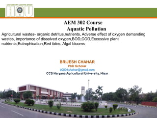 BRIJESH CHAHAR
PhD Scholar
b0001chahar@gmail.com
CCS Haryana Agricultural University, Hisar
AEM 302 Course
Aquatic Pollution
Agricultural wastes- organic detritus,nutrients, Adverse effect of oxygen demanding
wastes, importance of dissolved oxygen,BOD,COD,Excessive plant
nutrients,Eutrophication,Red tides, Algal blooms
 