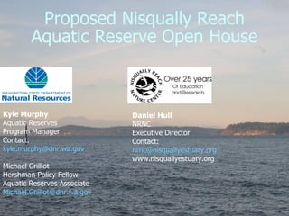 Proposed Nisqually Reach Aquatic Reserve Open House Kyle Murphy Aquatic Reserves  Program Manager Contact: [email_address] Michael Grilliot Hershman Policy Fellow Aquatic Reserves Associate [email_address]   Daniel Hull NRNC  Executive Director Contact: [email_address] www.nisquallyestuary.org  