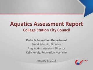 Aquatics Assessment Report
College Station City Council
Parks & Recreation Department
David Schmitz, Director
Amy Atkins, Assistant Director
Kelly Kelbly, Recreation Manager
January 8, 2015
 
