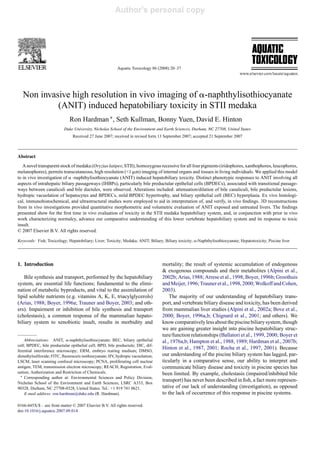 Author's personal copy




                                                         Aquatic Toxicology 86 (2008) 20–37




   Non invasive high resolution in vivo imaging of -naphthylisothiocyanate
            (ANIT) induced hepatobiliary toxicity in STII medaka
                              Ron Hardman ∗ , Seth Kullman, Bonny Yuen, David E. Hinton
                          Duke University, Nicholas School of the Environment and Earth Sciences, Durham, NC 27708, United States
                               Received 27 June 2007; received in revised form 13 September 2007; accepted 21 September 2007



Abstract
   A novel transparent stock of medaka (Oryzias latipes; STII), homozygous recessive for all four pigments (iridophores, xanthophores, leucophores,
melanophores), permits transcutaneous, high resolution (<1 m) imaging of internal organs and tissues in living individuals. We applied this model
to in vivo investigation of -naphthylisothiocyanate (ANIT) induced hepatobiliary toxicity. Distinct phenotypic responses to ANIT involving all
aspects of intrahepatic biliary passageways (IHBPs), particularly bile preductular epithelial cells (BPDECs), associated with transitional passage-
ways between canaliculi and bile ductules, were observed. Alterations included: attenuation/dilation of bile canaliculi, bile preductular lesions,
hydropic vacuolation of hepatocytes and BPDECs, mild BPDEC hypertrophy, and biliary epithelial cell (BEC) hyperplasia. Ex vivo histologi-
cal, immunohistochemical, and ultrastructural studies were employed to aid in interpretation of, and verify, in vivo ﬁndings. 3D reconstructions
from in vivo investigations provided quantitative morphometric and volumetric evaluation of ANIT exposed and untreated livers. The ﬁndings
presented show for the ﬁrst time in vivo evaluation of toxicity in the STII medaka hepatobiliary system, and, in conjunction with prior in vivo
work characterizing normalcy, advance our comparative understanding of this lower vertebrate hepatobiliary system and its response to toxic
insult.
© 2007 Elsevier B.V. All rights reserved.

Keywords: Fish; Toxicology; Hepatobiliary; Liver; Toxicity; Medaka; ANIT; Biliary; Biliary toxicity; -Naphthylisothiocyanate; Hepatotoxicity; Piscine liver




1. Introduction                                                                   mortality; the result of systemic accumulation of endogenous
                                                                                  & exogenous compounds and their metabolites (Alpini et al.,
    Bile synthesis and transport, performed by the hepatobiliary                  2002b; Arias, 1988; Arrese et al., 1998; Boyer, 1996b; Groothuis
system, are essential life functions; fundamental to the elimi-                   and Meijer, 1996; Trauner et al., 1998, 2000; Wolkoff and Cohen,
nation of metabolic byproducts, and vital to the assimilation of                  2003).
lipid soluble nutrients (e.g. vitamins A, K, E, triacylglycerols)                     The majority of our understanding of hepatobiliary trans-
(Arias, 1988; Boyer, 1996a; Trauner and Boyer, 2003; and oth-                     port, and vertebrate biliary disease and toxicity, has been derived
ers). Impairment or inhibition of bile synthesis and transport                    from mammalian liver studies (Alpini et al., 2002a; Bove et al.,
(cholestasis), a common response of the mammalian hepato-                         2000; Boyer, 1996a,b; Chignard et al., 2001; and others). We
biliary system to xenobiotic insult, results in morbidity and                     know comparatively less about the piscine biliary system, though
                                                                                  we are gaining greater insight into piscine hepatobiliary struc-
                                                                                  ture/function relationships (Ballatori et al., 1999, 2000; Boyer et
    Abbreviations: ANIT, -naphthylisothiocyanate; BEC, biliary epithelial         al., 1976a,b; Hampton et al., 1988, 1989; Hardman et al., 2007b;
cell; BPDEC, bile preductular epithelial cell; BPD, bile preductule; DIC, dif-
ferential interference microscopy; ERM, embryo rearing medium; DMSO,
                                                                                  Hinton et al., 1987, 2001; Rocha et al., 1997, 2001). Because
dimethylsulfoxide; FITC, ﬂuorescein isothiocyanate; HV, hydropic vacuolation;     our understanding of the piscine biliary system has lagged, par-
LSCM, laser scanning confocal microscopy; PCNA, proliferating cell nuclear        ticularly in a comparative sense, our ability to interpret and
antigen; TEM, transmission electron microscopy; REACH, Registration, Eval-        communicate biliary disease and toxicity in piscine species has
uation, Authorization and Restriction of Chemicals.                               been limited. By example, cholestasis (impaired/inhibited bile
  ∗ Corresponding author at: Environmental Sciences and Policy Division,

Nicholas School of the Environment and Earth Sciences, LSRC A333, Box
                                                                                  transport) has never been described in ﬁsh, a fact more represen-
90328, Durham, NC 27708-0328, United States. Tel.: +1 919 741 0621.               tative of our lack of understanding (investigation), as opposed
    E-mail address: ron.hardman@duke.edu (R. Hardman).                            to the lack of occurrence of this response in piscine systems.

0166-445X/$ – see front matter © 2007 Elsevier B.V. All rights reserved.
doi:10.1016/j.aquatox.2007.09.014
 