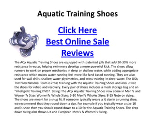 Aquatic Training Shoes
                         Click Here
                      Best Online Sale
                          Reviews
The AQx Aquatic Training Shoes are equipped with patented gills that add 20-30% more
resistance in water, helping swimmers develop a more powerful kick. The shoes allow
runners to work on proper mechanics in deep or shallow water, while adding appropriate
resistance which makes water running feel more like land based running. They are also
used for wall drills, shallow water plyometrics, and cross-training in deep water. The USA
Triathlon National Team is cross training with the Aquatic Training Shoes and also utilize
the shoes for rehab and recovery. Every pair of shoes includes a mesh storage bag and an
quot;Intelligent Training DVD?. Sizing: The AQx Aquatic Training Shoes now come in Men?s and
Women?s Sizes Women?s Whole Sizes: 6-10 Men?s Wholes Sizes: 8-15 Note on sizing:
The shoes are meant for a snug fit. If someone typically wears a ½ size in a running shoe,
we recommend that they round down a size. For example if you typically wear a size 10
and ½ shoe then you should round down to a 10 for the Aquatic Training Shoes. The drop
down sizing also shows UK and European Men's & Women's Sizing.
 