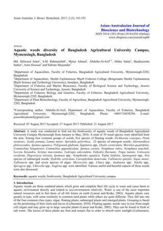 Asian Australas. J. Biosci. Biotechnol. 2017, 2 (2), 181-192
Asian-Australasian Journal of
Bioscience and Biotechnology
ISSN 2414-1283 (Print) 2414-6293 (Online)
www.ebupress.com/journal/aajbb
Article
Aquatic weeds diversity of Bangladesh Agricultural University Campus,
Mymensingh, Bangladesh
Md. Delwarul Islam1
, S.M. Rahmatullah1
, Meraz Ahmed1
, Abdulla-Al-Asif1,3
, Abdus Satter2
, Baadruzzoha
Sarker1
, Amir Hossain4
and Subrato Mojumder5
1
Department of Aquaculture, Faculty of Fisheries, Bangladesh Agricultural University, Mymensingh-2202,
Bangladesh
2
Department of Aquaculture, Sheikh Fajilatunnesa Mujib Fisheries College (Bongomata Sheikh Fajilatunnesa
Mujib Science and Technology University), Jamalpur, Bangladesh
3
Department of Fisheries and Marine Bioscience, Faculty of Biological Science and Technology, Jessore
University of Science and Technology, Jessore, Bangladesh
4
Department of Fisheries Biology and Genetics, Faculty of Fisheries, Bangladesh Agricultural University,
Mymensingh-2202, Bangladesh
5
Department of Plant Biotechnology, Faculty of Agriculture, Bangladesh Agricultural University, Mymensingh-
2202, Bangladesh
*Corresponding author: Abdulla-Al-Asif, Department of Aquaculture, Faculty of Fisheries, Bangladesh
Agricultural University, Mymensingh-2202, Bangladesh. Phone: +8801716838294; E-mail:
jessoreboyhemel@gmail.com
Received: 07 August 2017/Accepted: 27 August 2017/ Published: 31 August 2017
Abstract: A study was conducted to find out the biodiversity of aquatic weeds of Bangladesh Agricultural
University Campus Mymensingh from January to May, 2016. A total of 39 weed species were identified from
the area. Among four common groups of weeds, five species of floating weeds: Eichhornia crassipes, Pistia
stratiotes, Azolla pinnata, Lemna minor, Spirodela polyrrhiza, 22 species of emergent weeds: Alternanthera
philoxerodies, Ipomea aquatica, Polygonum glabrum, Sagittaria spp., Oxalis corniculata, Marsilea quadrifolia,
Commerlina bengalensis, Commelina appendiculata, Ipomea carnea, Nymphaea rubra, Nymphaea nauchali,
Leersia hexandra, Scirpus mucronatus, Ludwigia adscendens, Enhydra fluctuans, Trapa natans, Colocasia
esculenta, Hygrorayza aristata, Ipomoea spp., Nymphoides aquatica, Typha latifolia, Aponogeton spp., five
species of submerged weeds: Hydrilla verticilata, Cartophyllum demersum, Vallisneria spiralis, Najas minor,
Vallisnaria spp. and seven species of algae: Microcystis spp., Chara spp., Anabaena spp., Nitella spp.,
Spirogyra spp., Chlorella spp., Euglena spp. were identified. Various useful and harmful aspects of these weeds
were also discussed.
Keywords: aquatic weeds; biodiversity; Bangladesh Agricultural University campus
1. Introduction
Aquatic weeds are those unabated plants which grow and complete their life cycle in water and cause harm to
aquatic environment directly and related to eco-environment relatively. Water is one of the most important
natural resources and in fact basis of all life forms on earth (Lancar and Krake, 2002). Aquatic plants vary
greatly in type, with some similarity to common land plants while others are quite different. They fall into one
of the four common class types: algae, floating plants, submerged plants and emerged plants. Grouping is based
on the positioning of their roots and leaves (Lichtenstein, 2010). Floating aquatic weeds vary in size from single
cell (algae) and may grow up to large vascular plants (Lancar and Krake, 2002). They can be found in fresh or
salt water. The leaves of these plants are firm and remain flat in order to absorb more sunlight (Lichtenstein,
 