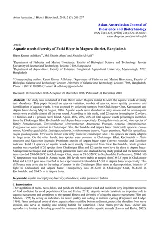Asian Australas. J. Biosci. Biotechnol. 2018, 3 (3), 201-207
Asian-Australasian Journal of
Bioscience and Biotechnology
ISSN 2414-1283 (Print) 2414-6293 (Online)
www.ebupress.com/journal/aajbb
Article
Aquatic weeds diversity of Fatki River in Magura district, Bangladesh
Ripon Kumar Adhikary1*
, Md. Shahin Alam1
and Abdulla-Al-Asif1,2
1
Department of Fisheries and Marine Bioscience, Faculty of Biological Science and Technology, Jessore
University of Science and Technology, Jessore, 7408, Bangladesh
2
Department of Aquaculture, Faculty of Fisheries, Bangladesh Agricultural University, Mymensingh, 2202,
Bangladesh
*Corresponding author: Ripon Kumar Adhikary, Department of Fisheries and Marine Bioscience, Faculty of
Biological Science and Technology, Jessore University of Science and Technology, Jessore, 7408, Bangladesh.
Phone: +8801911969016; E-mail: rk.adhikary@just.edu.bd
Received: 28 November 2018/Accepted: 20 December 2018/ Published: 31 December 2018
Abstract: The study was conducted at Fatki River under Magura district to learn the aquatic weeds diversity
and abundance. This paper focused on species variation, number of species, water quality parameter and
identification of aquatic weeds. It was assessed by collecting samples from Chukinogor Ghat, Kechuadubi and
Arpara bazar during May to August, 2016. Aquatic weeds were abundant in rainy season and the semi-aquatic
weeds were available almost all the year round. According to this study, total 22 species belonging to 12 orders,
16 families and 21 genuses were found. Again, 46%, 28%, 26% of total aquatic weeds percentages identified
from the Chukinogor Ghat, Kechuadubi and Arpara bazar respectively. During this study period, nine species of
family Pontederiaceae, Convolvulaceae, Menyanthaceae, Asteraceae, Poaceae, Araceae, Amaranthaceae,
Polygonaceae were common in Chukinogor Ghat, Kechuadubi and Arpara bazar. Noticeable species– Lemna
minor, Marsilea quadrifolia, Ludwigia palustris, Aeschynomene aspera, Najas graminea, Hydrilla verticillata,
Najas guadalupensis, Utricularia inflate were only found in Chukinogor Ghat. This species are easily adapted
in large areas. On the other hands, two species were common in Chukinogor Ghat, Kechuadubi – Pistia
stratiotes and Equisetum hyemale. Prominent species of Arpara bazar were Cyperus rotundus and Xanthium
indicum. Total 11 species of aquatic weeds were mainly recognized from these Kechuadubi, while greatest
number was recorded of 20 species from Chukinogor Ghat and 12 species were have its place to Arpara bazar.
Management technique and water quality parameters were also studied during study period and the temperature
was recorded 29.0-30.00 ºC in Chukinogor Ghat, same as 28.0-320 ºC in Kechuadubi. Furthermore, 29.0-31.00
ºC temperature was found in Arpara bazar. DO levels were stable at ranged from7.0-7.5 ppm in Chukinogor
Ghat and 4.7-5.3 ppm was recorded in two experimental Kechuadubi 4.5-5.0 in Arpara bazar respectively. This
difference may arise due to the using of aerator in the Chukinogor Ghat same as decomposition, intensity of
light in Kechuadubi and Arpara bazar. Transparency was 28-32cm in Chukinogor Ghat, 36-44cm in
Kechuadubi, and 38-42 cm in Arpara bazar.
Keywords: aquatic macrophytes; diversity; abundance; water parameter; habitat
1. Introduction
The vegetation of haors, beels, lakes, and ponds are rich in aquatic weed and constitute very important resources
of food medicine for rural population (Khan and Halim, 2011). Aquatic weeds constitute an important role in
aquatic ecosystems and contribute to the general fitness and diversity of a healthy aquatic ecosystem (Flint and
Madsen, 1995) by acting as indicators for water quality and aiding in nutrient cycling (Carpenter and Lodge,
1986). From ecological point of view, aquatic plants stabilize bottom sediment, protect the shoreline from wave
erosion, and serve as feeding and nesting habitat for waterfowl. These plants provide food, shelter and
reproductive habitat or breeding ground for numerous fish and other aquatic animals (Lancer and Krake, 2002).
 