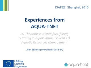 Experiences from
AQUA-TNET
EU Thematic Network for Lifelong
Learning in Aquaculture, Fisheries &
Aquatic Resources Management
ISAFE2, Shanghai, 2015
John Bostock (Coordinator 2011-14)
 