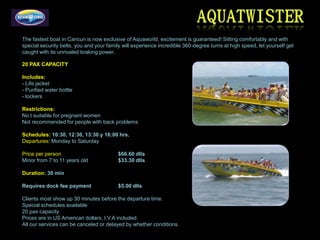 The fastest boat in Cancun is now exclusive of Aquaworld, excitement is guaranteed! Sitting comfortably and with
special security belts, you and your family will experience incredible 360-degree turns at high speed, let yourself get
caught with its unrivaled braking power.

20 PAX CAPACITY

Includes:
- Life jacket
- Purified water bottle
- lockers

Restrictions:
No t suitable for pregnant women
Not recommended for people with back problems

Schedules: 10:30, 12:30, 13:30 y 16:00 hrs.
Departures: Monday to Saturday

Price per person                          $66.60 dlls
Minor from 7 to 11 years old              $33.30 dlls

Duration: 30 min

Requires dock fee payment                 $5.00 dlls

Clients most show up 30 minutes before the departure time.
Special schedules available
20 pax capacity
Prices are in US American dollars, I.V.A included.
All our services can be canceled or delayed by whether conditions.
 