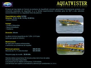 El barco jet mas rápido en Cancún es exclusivo de AquaWorld, emoción garantizada! Cómodamente sentado y con
cinturones especiales de seguridad, tu y tu familia experimentaran increíbles giros de 360º a alta velocidad,
sorprendiéndose con su inigualable freno de potencia.

Capacidad por salida 16 PAX
Horarios: 10:30, 12:30, 13:30 y 16:00 hrs
Lunes a Sábado

Incluye:
- Chaleco Salvavidas
- Agua embotellada
- Casilleros

Duración: 30 min

La altura mínima requerida es de 1.20m ó 4.0 pies
(para que ajuste el cinturón)

Restricciones:
No apto para mujeres embarazadas
o personas con problemas de espalda

Precio por persona                     $66.60 dlls
Menores de 7 a 11 años de edad         $33.30 dlls

Requiere pago de muelle $5.00 dlls

Clientes deben presentarse 30 minutos antes de la hora de salida.
Horarios especiales disponibles
Los precios son en dólares americanos, I.V.A incluido.
Los servicios son sujetos a cancelación ó demora por condiciones de clima.
 