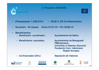 3. Proyecto AQUAVAL




• Presupuesto: 1.228.618 €         - 40,65 % UE Co-financiación

• Duración: 42 meses.        Inicio 01/01/10 – Fin 30/06/13

• Beneficiarios:
   – Beneficiario coordinador:           Ayuntamiento de Xàtiva

   – Beneficiarios asociados:            Ayuntamiento de Benaguasil
                                         PMEnginyeria
                                         University of Abertay (Escocia)
                                         Fundación Com. Valenciana
                                                 Región Europea

   – Co-financiador (25%):               Diputación de Valencia



                                                                           26
 