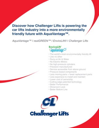 Discover how Challenger Lifts is powering the
car lifts industry into a more environmentally
friendly future with AquaVantage™.

AquaVantage™ | realGREEN™ | EnviroLift® | Challenger Lifts



                            • The world’s most environmentally friendly lift
                            • Like no other
                            • Runs on Air & Water
                            • No Electric Motors
                            • No high-pressure cylinders
                            • Precision manufactured
                            • Service accessible from above ground
                            • Pressure tested components
                            • Less moving parts = fewer replacement parts
                            • Less expensive to install and maintain
                            • Lower cost of ownership
                            • Cutting-edge patented technology
                            • Better Performance
                            • Showroom Look
                            • Better Bottom Line
 