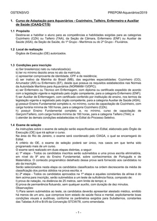 OSTENSIVO PREPOM-Aquaviários/2019
.
1. Curso de Adaptação para Aquaviários - Cozinheiro, Taifeiro, Enfermeiro e Auxiliar
de Saúde (CAAQ-CT/S)
1.1  Propósito
Destina-se a habilitar o aluno para as competências e habilidades exigidas para as categorias
Cozinheiro  (CZA)  ou  Taifeiro  (TAA),  da  Seção  de  Câmara,  Enfermeiro  (ENF)  ou  Auxiliar  de
Saúde (ASA), da Seção de Saúde, do 1º Grupo - Marítimos ou do 2º Grupo - Fluviários.
1.2  Local de realização
Órgãos de Execução (OE) autorizados.
1.3  Condições para inscrição
a) Ser brasileiro(a) nato ou naturalizado(a);
b) ter no mínimo dezoito anos no ato da matrícula;
c) apresentar comprovante de identidade, CPF e de residência;
d)  ser  inativo  da  Marinha  do  Brasil  (MB),  das  seguintes  especialidades:  Cozinheiro  (CO),
Arrumador (AR) ou Enfermeiro (EF), desde que possua os requisitos estabelecidos nas Normas
da Autoridade Marítima para Aquaviários (NORMAM-13/DPC);
e) ser Enfermeiro ou Técnico em Enfermagem, com diploma ou certificado expedido de acordo
com a legislação vigente e registrado pelo órgão competente, para a categoria Enfermeiro (ENF);
f) ser Auxiliar de Enfermagem, com certificado conferido por instituição de ensino, nos termos da
legislação vigente e registrado pelo órgão competente, para a categoria Auxiliar de Saúde (ASA);
g) possuir Ensino Fundamental completo e, no mínimo, curso de capacitação de Cozinheiro, com
carga horária mínima de 160 horas, para a categoria Cozinheiro (CZA);
h)  possuir  Ensino  Fundamental  completo  e,  no  mínimo,  curso  de  capacitação  de
Garçom/Taifeiro, com carga horária mínima de 160 horas, para a categoria Taifeiro (TAA); e
i) atender às demais condições estabelecidas no Edital do Processo Seletivo.
1.4  Exame de seleção
As instruções sobre o exame de seleção serão especificadas em Edital, elaborado pelo Órgão de
Execução (OE) que irá aplicar o curso.
Na área do Rio de Janeiro, o exame será coordenado pelo CIAGA, o qual se encarregará do
Edital.
A  critério  do  OE,  o  exame  de  seleção  poderá  ser  único,  nos  casos  em  que  tenha  sido
programado mais de um curso.
O exame será realizado em duas etapas distintas, a seguir:
a) 1ª etapa - Todos os candidatos inscritos serão submetidos a uma prova escrita eliminatória,
em  nível  do  9º  ano  do  Ensino  Fundamental,  sobre  conhecimentos  de  Português  e  de
Matemática. O conteúdo programático detalhado dessa prova será fornecido aos candidatos no
ato da inscrição.
Serão selecionados nesta etapa os candidatos classificados na ordem decrescente da média de
classificação dos pontos obtidos na prova escrita; e
b) 2ª etapa - Todos os candidatos aprovados na 1ª etapa e aqueles constantes da alínea d do
item acima para inscrição, serão submetidos a um teste de suficiência física, composto de:
I) prova de natação, na distância de 25 metros, sem limite de tempo; e
II) prova de permanência flutuando, sem qualquer auxílio, com duração de dez minutos.
Observações:
1) Para serem submetidos ao teste, os candidatos deverão apresentar atestado médico, emitido
há menos de um ano, que comprove bom estado de saúde física e mental, explicitamente boas
condições  visuais  e  auditivas,  conforme  os  parâmetros  exigidos  para  Subalternos,  constantes
das Tabelas A-I/9 e B-I/9 da Convenção STCW/78, como emendada.
- 1 -
 