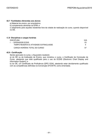 OSTENSIVO PREPOM-Aquaviários/2019
42.7  Facilidades oferecidas aos alunos
a) Material de ensino, por empréstimo;
b) complemento alimentar do EPM; e
c) alojamento para aqueles residentes fora da cidade de realização do curso, quando disponível
no OE.
42.8  Disciplinas e cargas horárias
DISCIPLINA H/A
I   -  OPERADOR ECDIS 53
        TEMPO RESERVA E ATIVIDADE EXTRACLASSE 4
        CARGA HORÁRIA TOTAL DO CURSO 57
42.9 - Certificação
Sendo aprovado no curso, o Aquaviário receberá:
a)  do  OE  ou  da  Instituição  de  Ensino,  que  ministrou  o  curso,  o  Certificado  de  Conclusão  de
Curso,  atestando  que  está  qualificado  para  o  uso  do  ECDIS  (Electronic  Chart  Display  and
Information System); e
b) do OE, um Certificado de Proficiência (DPC-1034), atestando estar devidamente qualificado
com as competências definidas na Convenção STCW/78, como emendada.
- 91 -
 