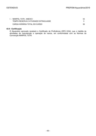 OSTENSIVO PREPOM-Aquaviários/2019
I  -  MARPOL 73/78 - ANEXO I 33
      TEMPO RESERVA E ATIVIDADE EXTRACLASSE 3
      CARGA HORÁRIA TOTAL DO CURSO 36
43.9 - Certificação
O  Aquaviário  aprovado  receberá  o  Certificado  de  Proficiência  (DPC-1034),  que  o  habilita  às
atividades  de  manutenção  e  operação  de  navios,  em  conformidade  com  as  Normas  da
Convenção MARPOL 73/78.
- 93 -
 