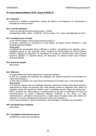 OSTENSIVO PREPOM-Aquaviários/2019
44. Curso Especial Marpol 73/78 - Anexo II (EPOL II)
44.1  Propósito
Destina-se  a  habilitar  Comandantes,  Oficiais  de  Náutica  e  de  Máquinas  na  manutenção  e
operação de navios químicos.
44.2  Local de realização
Centro de Instrução Almirante Graça Aranha - CIAGA
Avenida Brasil, 9020 - Olaria - 21030-001 - Rio de Janeiro - RJ, e-mail: secom@ciaga.mar.mil.br.
44.3  Condições para inscrição
a) Ser Oficial de Navio-Tanque para produtos químicos; e
b)  possuir  certificado  de  conclusão  do  Curso  Básico  de  Navios-Tanque  Petroleiro  e  para
Produtos Químicos (EBPQ).
Observação:
A exigência da apresentação deste certificado é, também, considerada como atendida, caso o
candidato  possua  um  dos  seguintes  cursos:  Especial  de  Familiarização  em  Navios-Tanques
(EFNT);  Especial  de  Segurança  em  Operações  de  Carga  em  Navios-Tanque  para  Produtos
Químicos  (ESOQ);  ou  Especial  Básico  de  Segurança  em  Navios-Tanque  para  Produtos
Químicos (EBAQ).
44.4  Exame de seleção
Não haverá.
44.5  Matrícula
As vagas serão preenchidas obedecendo a seguinte prioridade:
a) 60% por indicação das empresas de navegação, que deverão apresentar os candidatos em
ordem de prioridade; e
b) 40% pelos candidatos com mais Tempo de Embarque na Carreira, até o 1º dia de inscrição.
Observações:
1) A carta da empresa com os candidatos indicados, deverá ser remetida pela própria empresa,
diretamente  ao  Órgão  de  Execução  (OE).  Nela  deverão  constar  os  seguintes  itens:  dados  do
candidato; tempo de experiência marítima (caso o candidato possua); dados da empresa (ex.:
CNPJ, endereço etc.); informação se a empresa está em dia com a contribuição do Fundo de
Desenvolvimento  do  Ensino  Profissional  Marítimo  (FDEPM);  e,  por  último,  um  texto
recomendando o candidato e mencionando as razões dessa indicação. Essa carta deverá ser
assinada, no mínimo, pelo gerente de recursos humanos da empresa; e
2) em caso de empate no Tempo de Embarque, terá prioridade o candidato com mais idade.
44.6  Divulgação dos resultados
Não haverá.
44.7  Facilidades oferecidas aos alunos
a) Material de ensino, por empréstimo;
- 94 -
 