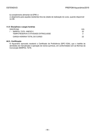 OSTENSIVO PREPOM-Aquaviários/2019
b) complemento alimentar do EPM; e
c) alojamento para aqueles residentes fora da cidade de realização do curso, quando disponível
no OE.
44.8  Disciplinas e cargas horárias
DISCIPLINA H/A
I   -  MARPOL 73/78 - ANEXO II 20
       TEMPO RESERVA E ATIVIDADE EXTRACLASSE 2
       CARGA HORÁRIA TOTAL DO CURSO 22
44.9 - Certificação
O  Aquaviário  aprovado  receberá  o  Certificado  de  Proficiência  (DPC-1034),  que  o  habilita  às
atividades de manutenção e operação de navios químicos, em conformidade com as Normas da
Convenção MARPOL 73/78.
- 95 -
 