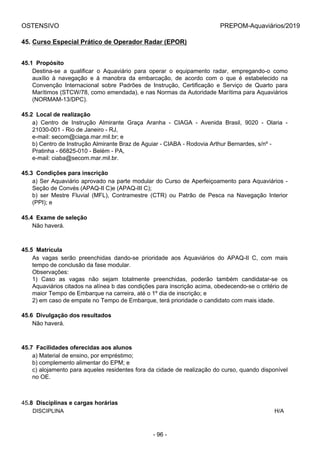 OSTENSIVO PREPOM-Aquaviários/2019
45. Curso Especial Prático de Operador Radar (EPOR)
45.1  Propósito
Destina-se  a  qualificar  o  Aquaviário  para  operar  o  equipamento  radar,  empregando-o  como
auxílio  à  navegação  e  à  manobra  da  embarcação,  de  acordo  com  o  que  é  estabelecido  na
Convenção  Internacional  sobre  Padrões  de  Instrução,  Certificação  e  Serviço  de  Quarto  para
Marítimos (STCW/78, como emendada), e nas Normas da Autoridade Marítima para Aquaviários
(NORMAM-13/DPC).
45.2  Local de realização
a)  Centro  de  Instrução  Almirante  Graça  Aranha  -  CIAGA  -  Avenida  Brasil,  9020  -  Olaria  -
21030-001 - Rio de Janeiro - RJ,
e-mail: secom@ciaga.mar.mil.br; e
b) Centro de Instrução Almirante Braz de Aguiar - CIABA - Rodovia Arthur Bernardes, s/nº -
Pratinha - 66825-010 - Belém - PA,
e-mail: ciaba@secom.mar.mil.br.
45.3  Condições para inscrição
a) Ser Aquaviário aprovado na parte modular do Curso de Aperfeiçoamento para Aquaviários -
Seção de Convés (APAQ-II C)e (APAQ-III C);
b)  ser  Mestre  Fluvial  (MFL),  Contramestre  (CTR)  ou  Patrão  de  Pesca  na  Navegação  Interior
(PPI); e
45.4  Exame de seleção
Não haverá.
45.5  Matrícula
As  vagas  serão  preenchidas  dando-se  prioridade  aos  Aquaviários  do  APAQ-II  C,  com  mais
tempo de conclusão da fase modular.
Observações:
1)  Caso  as  vagas  não  sejam  totalmente  preenchidas,  poderão  também  candidatar-se  os
Aquaviários citados na alínea b das condições para inscrição acima, obedecendo-se o critério de
maior Tempo de Embarque na carreira, até o 1º dia de inscrição; e
2) em caso de empate no Tempo de Embarque, terá prioridade o candidato com mais idade.
45.6  Divulgação dos resultados
Não haverá.
45.7  Facilidades oferecidas aos alunos
a) Material de ensino, por empréstimo;
b) complemento alimentar do EPM; e
c) alojamento para aqueles residentes fora da cidade de realização do curso, quando disponível
no OE.
45.8  Disciplinas e cargas horárias
DISCIPLINA H/A
- 96 -
 