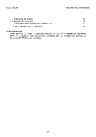 OSTENSIVO PREPOM-Aquaviários/2019
I    -  OPERAÇÃO DO RADAR 40
II   -  NAVEGAÇÃO APLICADA 20
        TEMPO RESERVA E ATIVIDADE EXTRACLASSE 4
        CARGA HORÁRIA TOTAL DO CURSO 64
45.9 - Certificação
Sendo  aprovado  no  curso,  o  Aquaviário  receberá  do  OE,  um  Certificado  de  Proficiência
(DPC-1034),  atestando  estar  devidamente  qualificado  com  as  competências  definidas  na
Convenção STCW/78, como emendada.
- 97 -
 