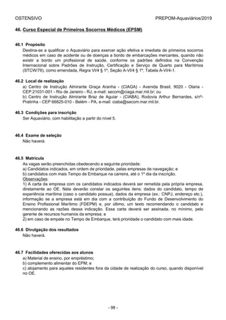 OSTENSIVO PREPOM-Aquaviários/2019
46. Curso Especial de Primeiros Socorros Médicos (EPSM)
46.1  Propósito
Destina-se a qualificar o Aquaviário para exercer ação efetiva e imediata de primeiros socorros
médicos em caso de acidente ou de doenças a bordo de embarcações mercantes, quando não
existir  a  bordo  um  profissional  de  saúde,  conforme  os  padrões  definidos  na  Convenção
Internacional  sobre  Padrões  de  Instrução,  Certificação  e  Serviço  de  Quarto  para  Marítimos
(STCW/78), como emendada, Regra VI/4 § 1º, Seção A-VI/4 § 1º, Tabela A-VI/4-1.
46.2  Local de realização
a)  Centro  de  Instrução  Almirante  Graça  Aranha  -  (CIAGA)  -  Avenida  Brasil,  9020  -  Olaria  -
CEP:21031-001 - Rio de Janeiro - RJ, e-mail: secom@ciaga.mar.mil.br; ou
b)  Centro  de  Instrução  Almirante  Braz  de  Aguiar  -  (CIABA),  Rodovia  Arthur  Bernardes,  s/nº-
Pratinha - CEP 66825-010 - Belém - PA, e-mail: ciaba@secom.mar.mil.br.
46.3  Condições para inscrição
Ser Aquaviário, com habilitação a partir do nível 5.
46.4  Exame de seleção
Não haverá.
46.5  Matrícula
As vagas serão preenchidas obedecendo a seguinte prioridade:
a) Candidatos indicados, em ordem de prioridade, pelas empresas de navegação; e
b) candidatos com mais Tempo de Embarque na carreira, até o 1º dia da inscrição.
Observações:
1) A carta da empresa com os candidatos indicados deverá ser remetida pela própria empresa,
diretamente  ao  OE.  Nela  deverão  constar  os  seguintes  itens:  dados  do  candidato,  tempo  de
experiência marítima (caso o candidato possua), dados da empresa (ex.: CNPJ, endereço etc.),
informação  se  a  empresa  está  em  dia  com  a  contribuição  do  Fundo  de  Desenvolvimento  do
Ensino  Profissional  Marítimo  (FDEPM)  e,  por  último,  um  texto  recomendando  o  candidato  e
mencionando  as  razões  dessa  indicação.  Essa  carta  deverá  ser  assinada,  no  mínimo,  pelo
gerente de recursos humanos da empresa; e
2) em caso de empate no Tempo de Embarque, terá prioridade o candidato com mais idade.
46.6  Divulgação dos resultados
Não haverá.
46.7  Facilidades oferecidas aos alunos
a) Material de ensino, por empréstimo;
b) complemento alimentar do EPM; e
c) alojamento para aqueles residentes fora da cidade de realização do curso, quando disponível
no OE.
- 98 -
 