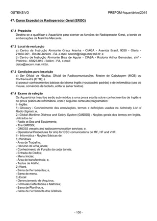 OSTENSIVO PREPOM-Aquaviários/2019
47. Curso Especial de Radioperador Geral (EROG)
47.1  Propósito
Destina-se a qualificar o Aquaviário para exercer as funções de Radioperador Geral, a bordo de
embarcações da Marinha Mercante.
47.2  Local de realização
a)  Centro  de  Instrução  Almirante  Graça  Aranha  -  CIAGA  -  Avenida  Brasil,  9020  -  Olaria  -
21030-001 - Rio de Janeiro - RJ, e-mail: secom@ciaga.mar.mil.br; e
b)  Centro  de  Instrução  Almirante  Braz  de  Aguiar  -  CIABA  -  Rodovia  Arthur  Bernardes,  s/nº  -
Pratinha - 66825-010 - Belém - PA, e-mail:
ciaba@secom.mar.mil.br.
47.3  Condições para inscrição
a)  Ser  Oficial  de  Náutica,  Oficial  de  Radiocomunicações,  Mestre  de  Cabotagem  (MCB)  ou
Contramestre (CTR); e
b) possuir conhecimentos básicos do idioma Inglês (vocabulário padrão) e de informática (uso do
mouse, comandos de teclado, editar e salvar textos).
47.4  Exame de seleção
Os Aquaviários inscritos serão submetidos a uma prova escrita sobre conhecimentos de Inglês e
de prova prática de Informática, com o seguinte conteúdo programático:
I - Inglês:
1) Glossary - Conhecimento das abreviações, termos e definições usadas na Admiralty List of
Radio Signals; e,
2) Global Maritime Distress and Safety System (GMDSS) - Noções gerais dos termos em Inglês,
utilizados no:
- Radio at Sea and Equipments;
- The GMDSS;
- GMDSS vessels and radiocommunication services; e,
- Operational Procedures for ship for DSC comunications on MF, HF and VHF.
II - Informática - Noções Básicas de:
1) Windows
- Área de Trabalho;
- Recurso de uma janela;
- Conhecimento da Função da cada Janela;
- Entrada de Dados;
- Menu Iniciar;
- Área de transferência; e,
- Teclas de Atalho.
2) Word.
- Barra de Ferramentas; e,
- Barra de menu.
3) Excel
- Gerenciamento de Arquivos;
- Fórmulas Referências e Matrizes;
- Barra de Planilha; e,
- Barra de Ferramenta dos Gráficos.
- 100 -
 