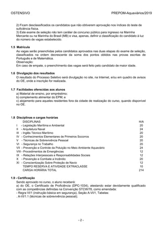 OSTENSIVO PREPOM-Aquaviários/2019
2) Ficam desclassificados os candidatos que não obtiverem aprovação nos índices do teste de
suficiência física.
3) Este exame de seleção não tem caráter de concurso público para ingresso na Marinha
Mercante ou na Marinha do Brasil (MB) e visa, apenas, definir a classificação do candidato à luz
do número de vagas estabelecido.
1.5  Matrícula
As vagas serão preenchidas pelos candidatos aprovados nas duas etapas do exame de seleção,
classificados  na  ordem  decrescente  da  soma  dos  pontos  obtidos  nas  provas  escritas  de
Português e de Matemática.
Observação:
Em caso de empate, o preenchimento das vagas será feito pelo candidato de maior idade.
1.6  Divulgação dos resultados
O resultado do Processo Seletivo será divulgação no site, na Internet, e/ou em quadro de avisos
do OE, onde a inscrição for realizada.
1.7  Facilidades oferecidas aos alunos
a) Material de ensino, por empréstimo;
b) complemento alimentar do EPM; e
c) alojamento para aqueles residentes fora da cidade de realização do curso, quando disponível
no OE.
1.8  Disciplinas e cargas horárias
        DISCIPLINAS H/A
I     - Legislação Marítima e Ambiental 20
II    - Arquitetura Naval 24
III   - Inglês Técnico Marítimo 20
IV   - Conhecimentos Elementares de Primeiros Socorros 20
V    - Técnicas de Sobrevivência Pessoal 20
VI   - Segurança no Trabalho 20
VII  - Prevenção e Controle da Poluição no Meio Ambiente Aquaviário 24
VIII - Procedimentos de Emergências 12
IX   - Relações Interpessoais e Responsabilidades Sociais 12
X    - Prevenção e Combate a Incêndio 20
XI   - Conscientização Sobre Proteção de Navio 12
        TEMPO RESERVA E ATIVIDADE EXTRACLASSE 10
        CARGA HORÁRIA TOTAL 214
1.9 - Certificação
Sendo aprovado no curso, o aluno receberá:
a)  do  OE,  o  Certificado  de  Proficiência  (DPC-1034),  atestando  estar  devidamente  qualificado
com as competências definidas na Convenção STCW/78, como emendada:
- Regra VI/1 (instrução básica em segurança), Seção A-VI/1, Tabelas:
. A-VI/1.1 (técnicas de sobrevivência pessoal);
- 2 -
 