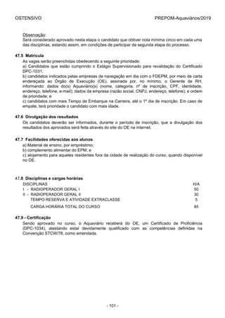 OSTENSIVO PREPOM-Aquaviários/2019
Observação:
Será considerado aprovado nesta etapa o candidato que obtiver nota mínima cinco em cada uma
das disciplinas, estando assim, em condições de participar da segunda etapa do processo.
47.5  Matrícula
As vagas serão preenchidas obedecendo a seguinte prioridade:
a)  Candidatos  que  estão  cumprindo  o  Estágio  Supervisionado  para  revalidação  do  Certificado
DPC-1031;
b) candidatos indicados pelas empresas de navegação em dia com o FDEPM, por meio de carta
endereçada  ao  Órgão  de  Execução  (OE),  assinada  por,  no  mínimo,  o  Gerente  de  RH,
informando:  dados  do(s)  Aquaviário(s)  (nome,  categoria,  nº  de  inscrição,  CPF,  identidade,
endereço, telefone, e-mail); dados da empresa (razão social, CNPJ, endereço, telefone); e ordem
de prioridade; e
c) candidatos com mais Tempo de Embarque na Carreira, até o 1º dia de inscrição. Em caso de
empate, terá prioridade o candidato com mais idade.
47.6  Divulgação dos resultados
Os  candidatos  deverão  ser  informados,  durante  o  período  de  inscrição,  que  a  divulgação  dos
resultados dos aprovados será feita através do site do OE na internet.
47.7  Facilidades oferecidas aos alunos
a) Material de ensino, por empréstimo;
b) complemento alimentar do EPM; e
c) alojamento para aqueles residentes fora da cidade de realização do curso, quando disponível
no OE.
47.8  Disciplinas e cargas horárias
DISCIPLINAS H/A
I   -  RADIOPERADOR GERAL I 50
II  -  RADIOPERADOR GERAL II 30
       TEMPO RESERVA E ATIVIDADE EXTRACLASSE 5
       CARGA HORÁRIA TOTAL DO CURSO 85
47.9 - Certificação
Sendo  aprovado  no  curso,  o  Aquaviário  receberá  do  OE,  um  Certificado  de  Proficiência
(DPC-1034),  atestando  estar  devidamente  qualificado  com  as  competências  definidas  na
Convenção STCW/78, como emendada.
- 101 -
 