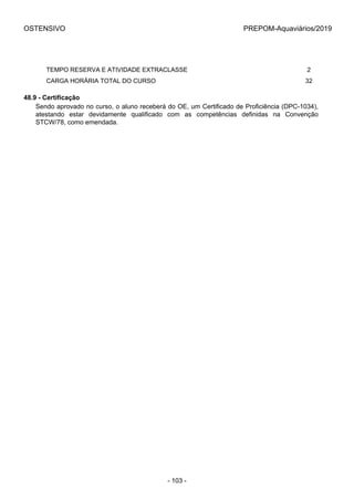 OSTENSIVO PREPOM-Aquaviários/2019
      TEMPO RESERVA E ATIVIDADE EXTRACLASSE 2
      CARGA HORÁRIA TOTAL DO CURSO 32
48.9 - Certificação
Sendo aprovado no curso, o aluno receberá do OE, um Certificado de Proficiência (DPC-1034),
atestando  estar  devidamente  qualificado  com  as  competências  definidas  na  Convenção
STCW/78, como emendada.
- 103 -
 