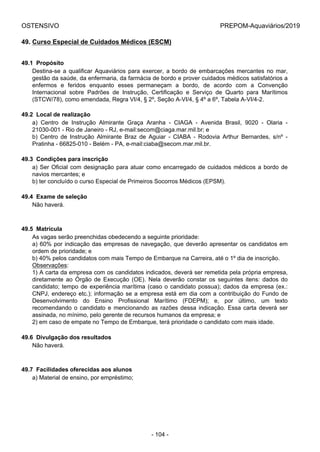 OSTENSIVO PREPOM-Aquaviários/2019
49. Curso Especial de Cuidados Médicos (ESCM)
49.1  Propósito
Destina-se a qualificar Aquaviários para exercer, a bordo de embarcações mercantes no mar,
gestão da saúde, da enfermaria, da farmácia de bordo e prover cuidados médicos satisfatórios a
enfermos  e  feridos  enquanto  esses  permaneçam  a  bordo,  de  acordo  com  a  Convenção
Internacional  sobre  Padrões  de  Instrução,  Certificação  e  Serviço  de  Quarto  para  Marítimos
(STCW/78), como emendada, Regra VI/4, § 2º, Seção A-VI/4, § 4º a 6º, Tabela A-VI/4-2.
49.2  Local de realização
a)  Centro  de  Instrução  Almirante  Graça  Aranha  -  CIAGA  -  Avenida  Brasil,  9020  -  Olaria  -
21030-001 - Rio de Janeiro - RJ, e-mail:secom@ciaga.mar.mil.br; e
b)  Centro  de  Instrução  Almirante  Braz  de  Aguiar  -  CIABA  -  Rodovia  Arthur  Bernardes,  s/nº  -
Pratinha - 66825-010 - Belém - PA, e-mail:ciaba@secom.mar.mil.br.
49.3  Condições para inscrição
a) Ser Oficial com designação para atuar como encarregado de cuidados médicos a bordo de
navios mercantes; e
b) ter concluído o curso Especial de Primeiros Socorros Médicos (EPSM).
49.4  Exame de seleção
Não haverá.
49.5  Matrícula
As vagas serão preenchidas obedecendo a seguinte prioridade:
a) 60% por indicação das empresas de navegação, que deverão apresentar os candidatos em
ordem de prioridade; e
b) 40% pelos candidatos com mais Tempo de Embarque na Carreira, até o 1º dia de inscrição.
Observações:
1) A carta da empresa com os candidatos indicados, deverá ser remetida pela própria empresa,
diretamente  ao  Órgão  de  Execução  (OE).  Nela  deverão  constar  os  seguintes  itens:  dados  do
candidato; tempo de experiência marítima (caso o candidato possua); dados da empresa (ex.:
CNPJ, endereço etc.); informação se a empresa está em dia com a contribuição do Fundo de
Desenvolvimento  do  Ensino  Profissional  Marítimo  (FDEPM);  e,  por  último,  um  texto
recomendando o candidato e mencionando as razões dessa indicação. Essa carta deverá ser
assinada, no mínimo, pelo gerente de recursos humanos da empresa; e
2) em caso de empate no Tempo de Embarque, terá prioridade o candidato com mais idade.
49.6  Divulgação dos resultados
Não haverá.
49.7  Facilidades oferecidas aos alunos
a) Material de ensino, por empréstimo;
- 104 -
 