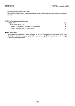 OSTENSIVO PREPOM-Aquaviários/2019
b) complemento alimentar do EPM; e
c) alojamento para aqueles residentes fora da cidade de realização do curso, quando disponível
no OE.
49.8  Disciplinas e cargas horárias
DISCIPLINA H/A
I   -  CUIDADOS MÉDICOS 56
        TEMPO RESERVA E ATIVIDADE EXTRACLASSE 4
        CARGA HORÁRIA TOTAL DO CURSO 60
49.9 - Certificação
Sendo aprovado no curso, o aluno receberá do OE, um Certificado de Proficiência (DPC-1034),
atestando  estar  devidamente  qualificado  com  as  competências  definidas  na  Convenção
STCW/78, como emendada.
- 105 -
 