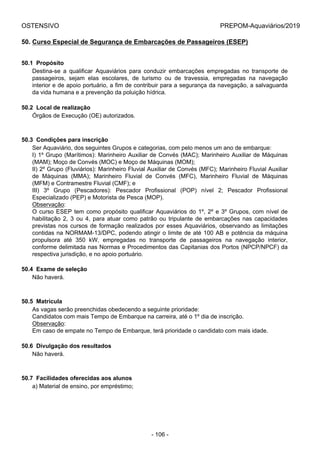 OSTENSIVO PREPOM-Aquaviários/2019
50. Curso Especial de Segurança de Embarcações de Passageiros (ESEP)
50.1  Propósito
Destina-se  a  qualificar  Aquaviários  para  conduzir  embarcações  empregadas  no  transporte  de
passageiros,  sejam  elas  escolares,  de  turismo  ou  de  travessia,  empregadas  na  navegação
interior e de apoio portuário, a fim de contribuir para a segurança da navegação, a salvaguarda
da vida humana e a prevenção da poluição hídrica.
50.2  Local de realização
Órgãos de Execução (OE) autorizados.
50.3  Condições para inscrição
Ser Aquaviário, dos seguintes Grupos e categorias, com pelo menos um ano de embarque:
I) 1º Grupo (Marítimos): Marinheiro Auxiliar de Convés (MAC); Marinheiro Auxiliar de Máquinas
(MAM); Moço de Convés (MOC) e Moço de Máquinas (MOM);
II) 2º Grupo (Fluviários): Marinheiro Fluvial Auxiliar de Convés (MFC); Marinheiro Fluvial Auxiliar
de  Máquinas  (MMA);  Marinheiro  Fluvial  de  Convés  (MFC),  Marinheiro  Fluvial  de  Máquinas
(MFM) e Contramestre Fluvial (CMF); e
III)  3º  Grupo  (Pescadores):  Pescador  Profissional  (POP)  nível  2;  Pescador  Profissional
Especializado (PEP) e Motorista de Pesca (MOP).
Observação:
O curso ESEP tem como propósito qualificar Aquaviários do 1º, 2º e 3º Grupos, com nível de
habilitação  2,  3  ou  4,  para  atuar  como  patrão  ou  tripulante  de  embarcações  nas  capacidades
previstas nos cursos de formação realizados por esses Aquaviários, observando as limitações
contidas na NORMAM-13/DPC, podendo atingir o limite de até 100 AB e potência da máquina
propulsora  até  350  kW,  empregadas  no  transporte  de  passageiros  na  navegação  interior,
conforme delimitada nas Normas e Procedimentos das Capitanias dos Portos (NPCP/NPCF) da
respectiva jurisdição, e no apoio portuário.
50.4  Exame de seleção
Não haverá.
50.5  Matrícula
As vagas serão preenchidas obedecendo a seguinte prioridade:
Candidatos com mais Tempo de Embarque na carreira, até o 1º dia de inscrição.
Observação:
Em caso de empate no Tempo de Embarque, terá prioridade o candidato com mais idade.
50.6  Divulgação dos resultados
Não haverá.
50.7  Facilidades oferecidas aos alunos
a) Material de ensino, por empréstimo;
- 106 -
 