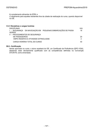 OSTENSIVO PREPOM-Aquaviários/2019
b) complemento alimentar do EPM; e
c) alojamento para aqueles residentes fora da cidade de realização do curso, quando disponível
no OE.
50.8  Disciplinas e cargas horárias
DISCIPLINAS H/A
I   -  SEGURANÇA    DA NAVEGAÇÃO EM    PEQUENAS EMBARCAÇÕES DE PASSA
GEIROS
18
II  -  PROCEDIMENTOS DE SEGURANÇA 
        DE PASSAGEIROS 20
         EMPO RESERVA E ATIVIDADE EXTRACLASSE 2
        CARGA HORÁRIA TOTAL DO CURSO 40
50.9 - Certificação
Sendo aprovado no curso, o aluno receberá do OE, um Certificado de Proficiência (DPC-1034),
atestando  estar  devidamente  qualificado  com  as  competências  definidas  na  Convenção
STCW/78, como emendada.
- 107 -
 