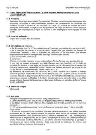 OSTENSIVO PREPOM-Aquaviários/2019
51. Curso Especial de Segurança em Op. de Carga em Navios-tanque para Gás
Liquefeito (ESOG)
51.1  Propósito
Destina-se à instrução avançada de Comandantes, Oficiais e outros tripulantes designados para
assumirem  atribuições  e  responsabilidades  imediatas  no  carregamento,  na  descarga,  nos
cuidados  durante  o  transporte,  no  manuseio  da  carga,  na  limpeza  de  tanques  ou  outras
operações  relacionadas  à  carga  ou  aos  equipamentos  de  carga  em  Navios-Tanque  para  gás
liquefeito,  com  arqueação  bruta  igual  ou  superior  a  500,  empregados  na  navegação  em  mar
aberto.
51.2  Local de realização
Órgãos de Execução (OE) autorizados.
51.3  Condições para inscrição
a) Ser Aquaviário dos 1º e 2º Grupos (Marítimos e Fluviários), com habilitação a partir do nível 5;
b)  ter  a  intenção  de  exercer,  a  bordo  de  Navio-Tanque  para  gás  liquefeito,  as  funções  de
Comandante,  Imediato,  Chefe  e  Subchefe  de  Máquinas  e  os  tripulantes  que  tenham
responsabilidade direta no carregamento, descarga e manuseio do produto;
c) ter o ensino médio concluído; e
d) comprovar:
I) Ter no mínimo três meses de serviço embarcado em Navios-Tanque para gás liquefeito; ou
II)  um  mês  de  estágio  embarcado  em  Navio-Tanque  para  gás  liquefeito,  na  condição  de
extra-lotação,  durante  o  qual  tenha  participado  de  pelo  menos  três  operações  de  carga  e  de
descarga, devidamente registradas no Livro Registro de Estágio apropriado, de acordo com o
Código STCW/78, como emendado, Parte B, seção B-V/1; e
III)  apresentar  os  Certificados  de  conclusão  dos  Cursos:  Especial  de  Combate  a  incêndio
Avançado (ECIA) e Especial Básico de Navios-Tanque para Gás Liquefeito (EBGL) ou um dos
Especiais Básicos de Segurança em Navios-Tanque (EFNT/EBAG/EBAP/EBAQ). A exigência da
apresentação  desses  certificados  é,  também,  considerada  como  atendida,  caso  o  candidato
possua o Curso Especial de Segurança em Operações de Carga em outro tipo de Navio-Tanque
(ESOP ou ESOQ).
51.4  Exame de seleção
Não haverá.
51.5  Matrícula
As vagas serão preenchidas obedecendo a seguinte prioridade:
a) Candidatos matriculados no curso de Aperfeiçoamento para Oficial de Máquinas (APMA);
b) candidatos indicados pelas empresas de navegação, que deverão apresentá-los em ordem de
prioridade; e
c) 10% pelos candidatos com mais Tempo de Embarque na carreira, até o 1º dia de inscrição.
Observações:
1) A carta da empresa com os candidatos indicados, deverá ser remetida pela própria empresa,
diretamente  ao  OE.  Nela  deverão  constar  os  seguintes  itens:  dados  do  candidato;  tempo  de
experiência marítima (caso o candidato possua); dados da empresa (ex.: CNPJ, endereço etc.);
informação  se  a  empresa  está  em  dia  com  a  contribuição  do  Fundo  de  Desenvolvimento  do
Ensino  Profissional  Marítimo  (FDEPM);  e,  por  último,  um  texto  recomendando  o  candidato  e
mencionando  as  razões  dessa  indicação.  Essa  carta  deverá  ser  assinada,  no  mínimo,  pelo
gerente de recursos humanos da empresa; e
- 108 -
 