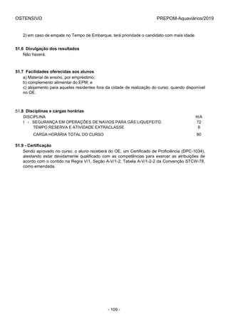 OSTENSIVO PREPOM-Aquaviários/2019
2) em caso de empate no Tempo de Embarque, terá prioridade o candidato com mais idade.
51.6  Divulgação dos resultados
Não haverá.
51.7  Facilidades oferecidas aos alunos
a) Material de ensino, por empréstimo;
b) complemento alimentar do EPM; e
c) alojamento para aqueles residentes fora da cidade de realização do curso, quando disponível
no OE.
51.8  Disciplinas e cargas horárias
DISCIPLINA H/A
I   -   SEGURANÇA EM OPERAÇÕES DE NAVIOS PARA GÁS LIQUEFEITO 72
         TEMPO RESERVA E ATIVIDADE EXTRACLASSE 8
         CARGA HORÁRIA TOTAL DO CURSO 80
51.9 - Certificação
Sendo aprovado no curso, o aluno receberá do OE, um Certificado de Proficiência (DPC-1034),
atestando estar devidamente qualificado com as competências para exercer as atribuições de
acordo com o contido na Regra V/1, Seção A-V/1-2, Tabela A-V/1-2-2 da Convenção STCW-78,
como emendada.
- 109 -
 