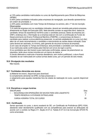 OSTENSIVO PREPOM-Aquaviários/2019
a) 15% pelos candidatos matriculados no curso de Aperfeiçoamento para Oficial de Máquinas
(APMA);
b) 65% pelos candidatos indicados pelas empresas de navegação, que deverão apresentá-los
em ordem de prioridade; e
c) 20% pelos candidatos com mais Tempo de Embarque na carreira, até o 1º dia de inscrição.
Observações:
1) A carta da empresa com os candidatos indicados, deverá ser remetida pela própria empresa,
diretamente ao Órgão de Execução (OE). Nela deverão constar os seguintes itens: dados do
candidato; tempo de experiência marítima (caso o candidato possua); dados da empresa (ex.:
CNPJ, endereço etc.); informação se a empresa está em dia com a contribuição do Fundo de
Desenvolvimento do Ensino Profissional Marítimo (FDEPM); o compromisso de liberar o
candidato para realizar a prova eletrônica presencial, no período estabelecido no curso (um dia);
além de um texto recomendando o candidato e mencionando as razões dessa indicação. Essa
carta deverá ser assinada, no mínimo, pelo gerente de recursos humanos da empresa;
2) em caso de empate no Tempo de Embarque, terá prioridade o candidato com mais idade;
3) as matrículas serão confirmadas pela Internet com envio de login e senha;
4) os candidatos que não tiverem suas matrículas confirmadas, apesar de preencherem os
requisitos, terão seus nomes incluídos em um banco de dados; e
5) sendo efetivada a matrícula e havendo desistência, sem motivo justificável, o aluno ficará
impedido de ser matriculado em outras turmas deste curso, por um período de seis meses.
52.6  Divulgação dos resultados
Não haverá.
52.7  Facilidades oferecidas aos alunos
a) Material de ensino, disponível para download;
b) complemento alimentar do EPM, na fase presencial; e
c) alojamento para aqueles residentes fora da cidade de realização do curso, quando disponível
no OE.
52.8  Disciplinas e cargas horárias
DISCIPLINAS Dias
I   -   SEGURANÇA EM OPERAÇÕES DE NAVIOS PARA GÁS LIQUEFEITO 73
         TEMPO RESERVA E ATIVIDADE EXTRACLASSE 7
         CARGA HORÁRIA TOTAL DO CURSO 80
52.9 - Certificação
Sendo aprovado no curso, o aluno receberá do OE, um Certificado de Proficiência (DPC-1034),
atestando estar devidamente qualificado com as competências para exercer as atribuições de
acordo com o contido na Regra V/1, Seção A-V/1-2, Tabela A-V/1-2-2 da Convenção STCW-78,
como emendada.
- 111 -
 