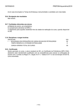 OSTENSIVO PREPOM-Aquaviários/2019
2) em caso de empate no Tempo de Embarque, terá prioridade o candidato com mais idade.
53.6  Divulgação dos resultados
Não haverá.
53.7  Facilidades oferecidas aos alunos
a) Material de ensino, por empréstimo;
b) complemento alimentar do EPM; e
c) alojamento para aqueles residentes fora da cidade de realização do curso, quando disponível
no OE.
53.8  Disciplinas e cargas horárias
DISCIPLINA H/A
I   -   SEGURANÇA EM OPERAÇÕES DE CARGA EM NAVIOS PETROLEIROS 82
         TEMPO RESERVA E ATIVIDADE EXTRACLASSE 6
         CARGA HORÁRIA TOTAL DO CURSO 88
53.9 - Certificação
Sendo aprovado no curso, o aluno receberá do OE, um Certificado de Proficiência (DPC-1034),
atestando estar devidamente qualificado com as competências para exercer as atribuições de
acordo com o contido na Regra V/1, Seção A-V/1-1, Tabela A-V/1-1-2 da Convenção STCW-78,
como emendada.
- 113 -
 