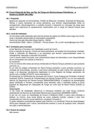 OSTENSIVO PREPOM-Aquaviários/2019
54. Curso Especial de Seg. em Op. de Carga em Navios-tanque Petroleiros - a
Distância (ESOP ON LINE)
54.1  Propósito
Destina-se capacitar os Comandantes, Chefes de Máquinas, Imediatos, Subchefe de Máquinas,
Oficiais  e  outros  tripulantes  de  navios  petroleiros,  que  tenham  responsabilidade  direta  no
carregamento,  descarregamento  e  cuidados  durante  o  transporte  ou  manuseio  da  carga  para
operar  com  segurança  os  equipamentos  relacionados  com  a  carga  em  Navios-Tanque  para
petróleo.
54.2  Local de realização
As inscrições serão realizadas pela internet através da página do CIAGA (www.ciaga.mar.mil.br),
onde o candidato obterá todas as informações necessárias.
Centro de Instrução Almirante Graça Aranha - CIAGA
Avenida Brasil, 9020 - Olaria - 21030-001 - Rio de Janeiro - RJ, e-mail: secom@ciaga.mar.mil.br
54.3  Condições para inscrição
a) Ser Marítimo e Fluviários com habilitação a partir do nível 5;
b) ter a intenção de exercer, a bordo de navios petroleiros, as funções de Comandante, Imediato,
Chefe  e  Subchefe  de  Máquinas  e  os  tripulantes  que  tenham  responsabilidade  direta  no
carregamento, descarga e manuseio do produto;
c) ter o ensino médio concluído, com conhecimento básico de informática e com disponibilidade
de um computador com acesso a internet; e
d) comprovar:
I) Ter no mínimo três meses de serviço embarcado em Navios-Tanque petroleiro e para produtos
químicos; ou
II)  um  mês  de  estágio  embarcado  em  Navio-Tanque  petroleiro  e  para  produtos  químicos,  na
condição de extra-lotação, durante o qual tenha participado de pelo menos três operações de
carga  e  de  descarga,  devidamente  registradas  no  Livro  Registro  de  Estágio  apropriado,  de
acordo com o Código STCW/78, como emendado; e
III) apresentar os Certificados de conclusão dos Cursos: Curso Especial de Combate a Incêndio
Avançado (ECIA), Especial de Familiarização em Navios-Tanque (EFNT) ou um dos especiais
básicos  de  Segurança  em  Navios-Tanque  (EBAG/EBAP/EBAQ).  A  exigência  da  apresentação
desse  certificado  é,  também,  considerada  como  atendida,  caso  o  candidato  possua  o  Curso
Especial  de  Segurança  em  Operações  de  Carga  em  outro  tipo  de  Navio-Tanque  (ESOG  ou
ESOQ).
Observações:
1)  Os  níveis  de  habilitação  referem-se  à  hierarquia  existente  em  cada  Grupo  conforme
estabelecido nas Normas da Autoridade Marítima para Aquaviários (NORMAM-13/DPC);
2)  por  ser  um  curso  na  metodologia  de  Ensino  à  Distância  (EAD),  o  aluno  será  orientado  a
dedicar,  no  mínimo,  duas  horas  diárias  ao  curso,  podendo  contudo,  acessar  o  tutor  e/ou
coordenador por meio do correio eletrônico, a qualquer momento; e
3) serão utilizados computadores ligados pela internet e um Ambiente Virtual de Aprendizagem
(AVA) para interação com o aluno, permitindo-lhe acessar o curso de qualquer local, utilizando
seu login e senha pessoais.
54.4  Exame de seleção
Não haverá.
- 114 -
 
