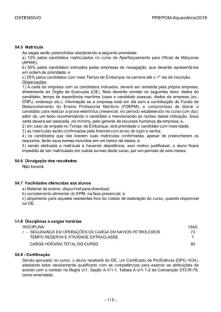 OSTENSIVO PREPOM-Aquaviários/2019
54.5  Matrícula
As vagas serão preenchidas obedecendo a seguinte prioridade:
a) 15% pelos candidatos matriculados no curso de Aperfeiçoamento para Oficial de Máquinas
(APMA);
b) 65% pelos candidatos indicados pelas empresas de navegação, que deverão apresentá-los
em ordem de prioridade; e
c) 20% pelos candidatos com mais Tempo de Embarque na carreira até o 1º dia de inscrição.
Observações:
1) A carta da empresa com os candidatos indicados, deverá ser remetida pela própria empresa,
diretamente  ao  Órgão  de  Execução  (OE).  Nela  deverão  constar  os  seguintes  itens:  dados  do
candidato; tempo de experiência marítima (caso o candidato possua); dados da empresa (ex.:
CNPJ, endereço etc.); informação se a empresa está em dia com a contribuição do Fundo de
Desenvolvimento  do  Ensino  Profissional  Marítimo  (FDEPM);  o  compromisso  de  liberar  o
candidato para realizar a prova eletrônica presencial, no período estabelecido no curso (um dia);
além de, um texto recomendando o candidato e mencionando as razões dessa indicação. Essa
carta deverá ser assinada, no mínimo, pelo gerente de recursos humanos da empresa; e,
2) em caso de empate no Tempo de Embarque, terá prioridade o candidato com mais idade;
3) as matrículas serão confirmadas pela Internet com envio de login e senha;
4)  os  candidatos  que  não  tiverem  suas  matrículas  confirmadas,  apesar  de  preencherem  os
requisitos, terão seus nomes incluídos em um banco de dados; e
5)  sendo  efetivada  a  matrícula  e  havendo  desistência,  sem  motivo  justificável,  o  aluno  ficará
impedido de ser matriculado em outras turmas deste curso, por um período de seis meses.
54.6  Divulgação dos resultados
Não haverá.
54.7  Facilidades oferecidas aos alunos
a) Material de ensino, disponível para download;
b) complemento alimentar do EPM, na fase presencial; e
c) alojamento para aqueles residentes fora da cidade de realização do curso, quando disponível
no OE.
54.8  Disciplinas e cargas horárias
DISCIPLINA DIAS
I   -  SEGURANÇA EM OPERAÇÕES DE CARGA EM NAVIOS PETROLEIROS 73
       TEMPO RESERVA E ATIVIDADE EXTRACLASSE 7
       CARGA HORÁRIA TOTAL DO CURSO 80
54.9 - Certificação
Sendo aprovado no curso, o aluno receberá do OE, um Certificado de Proficiência (DPC-1034),
atestando estar devidamente qualificado com as competências para exercer as atribuições de
acordo com o contido na Regra V/1, Seção A-V/1-1, Tabela A-V/1-1-2 da Convenção STCW-78,
como emendada.
- 115 -
 
