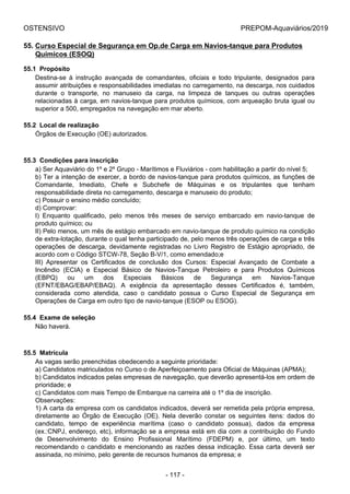 OSTENSIVO PREPOM-Aquaviários/2019
55. Curso Especial de Segurança em Op.de Carga em Navios-tanque para Produtos
Químicos (ESOQ)
55.1  Propósito
Destina-se  à  instrução  avançada  de  comandantes,  oficiais  e  todo  tripulante,  designados  para
assumir atribuições e responsabilidades imediatas no carregamento, na descarga, nos cuidados
durante  o  transporte,  no  manuseio  da  carga,  na  limpeza  de  tanques  ou  outras  operações
relacionadas à carga, em navios-tanque para produtos químicos, com arqueação bruta igual ou
superior a 500, empregados na navegação em mar aberto.
55.2  Local de realização
Órgãos de Execução (OE) autorizados.
55.3  Condições para inscrição
a) Ser Aquaviário do 1º e 2º Grupo - Marítimos e Fluviários - com habilitação a partir do nível 5;
b) Ter a intenção de exercer, a bordo de navios-tanque para produtos químicos, as funções de
Comandante,  Imediato,  Chefe  e  Subchefe  de  Máquinas  e  os  tripulantes  que  tenham
responsabilidade direta no carregamento, descarga e manuseio do produto;
c) Possuir o ensino médio concluído;
d) Comprovar:
I)  Enquanto  qualificado,  pelo  menos  três  meses  de  serviço  embarcado  em  navio-tanque  de
produto químico; ou
II) Pelo menos, um mês de estágio embarcado em navio-tanque de produto químico na condição
de extra-lotação, durante o qual tenha participado de, pelo menos três operações de carga e três
operações  de  descarga,  devidamente  registradas  no  Livro  Registro  de  Estágio  apropriado,  de
acordo com o Código STCW-78, Seção B-V/1, como emendado;e
III)  Apresentar  os  Certificados  de  conclusão  dos  Cursos:  Especial  Avançado  de  Combate  a
Incêndio  (ECIA)  e  Especial  Básico  de  Navios-Tanque  Petroleiro  e  para  Produtos  Químicos
(EBPQ)  ou  um  dos  Especiais  Básicos  de  Segurança  em  Navios-Tanque
(EFNT/EBAG/EBAP/EBAQ).  A  exigência  da  apresentação  desses  Certificados  é,  também,
considerada  como  atendida,  caso  o  candidato  possua  o  Curso  Especial  de  Segurança  em
Operações de Carga em outro tipo de navio-tanque (ESOP ou ESOG).
55.4  Exame de seleção
Não haverá.
55.5  Matrícula
As vagas serão preenchidas obedecendo a seguinte prioridade:
a) Candidatos matriculados no Curso o de Aperfeiçoamento para Oficial de Máquinas (APMA);
b) Candidatos indicados pelas empresas de navegação, que deverão apresentá-los em ordem de
prioridade; e
c) Candidatos com mais Tempo de Embarque na carreira até o 1º dia de inscrição.
Observações:
1) A carta da empresa com os candidatos indicados, deverá ser remetida pela própria empresa,
diretamente  ao  Órgão  de  Execução  (OE).  Nela  deverão  constar  os  seguintes  itens:  dados  do
candidato,  tempo  de  experiência  marítima  (caso  o  candidato  possua),  dados  da  empresa
(ex.:CNPJ, endereço, etc), informação se a empresa está em dia com a contribuição do Fundo
de  Desenvolvimento  do  Ensino  Profissional  Marítimo  (FDEPM)  e,  por  último,  um  texto
recomendando o candidato e mencionando as razões dessa indicação. Essa carta deverá ser
assinada, no mínimo, pelo gerente de recursos humanos da empresa; e
- 117 -
 