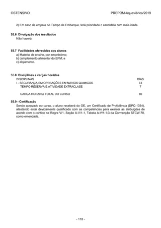 OSTENSIVO PREPOM-Aquaviários/2019
2) Em caso de empate no Tempo de Embarque, terá prioridade o candidato com mais idade.
55.6  Divulgação dos resultados
Não haverá.
55.7  Facilidades oferecidas aos alunos
a) Material de ensino, por empréstimo;
b) complemento alimentar do EPM; e
c) alojamento.
55.8  Disciplinas e cargas horárias
DISCIPLINAS DIAS
I - SEGURANÇA EM OPERAÇÕES EM NAVIOS QUIMICOS 73
     TEMPO RESERVA E ATIVIDADE EXTRACLASE 7
    
     CARGA HORARIA TOTAL DO CURSO 80
55.9 - Certificação
Sendo aprovado no curso, o aluno receberá do OE, um Certificado de Proficiência (DPC-1034),
atestando estar devidamente qualificado com as competências para exercer as atribuições de
acordo com o contido na Regra V/1, Seção A-V/1-1, Tabela A-V/1-1-3 da Convenção STCW-78,
como emendada.
- 118 -
 