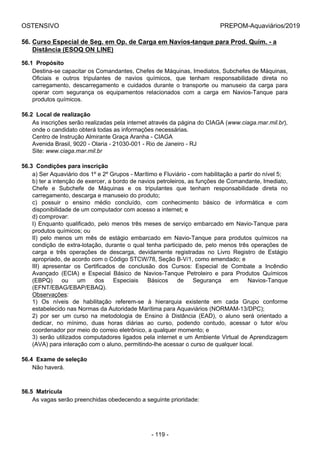 OSTENSIVO PREPOM-Aquaviários/2019
56. Curso Especial de Seg. em Op. de Carga em Navios-tanque para Prod. Quím. - a
Distância (ESOQ ON LINE)
56.1  Propósito
Destina-se capacitar os Comandantes, Chefes de Máquinas, Imediatos, Subchefes de Máquinas,
Oficiais  e  outros  tripulantes  de  navios  químicos,  que  tenham  responsabilidade  direta  no
carregamento,  descarregamento  e  cuidados  durante  o  transporte  ou  manuseio  da  carga  para
operar  com  segurança  os  equipamentos  relacionados  com  a  carga  em  Navios-Tanque  para
produtos químicos.
56.2  Local de realização
As inscrições serão realizadas pela internet através da página do CIAGA (www.ciaga.mar.mil.br),
onde o candidato obterá todas as informações necessárias.
Centro de Instrução Almirante Graça Aranha - CIAGA
Avenida Brasil, 9020 - Olaria - 21030-001 - Rio de Janeiro - RJ
Site: www.ciaga.mar.mil.br
56.3  Condições para inscrição
a) Ser Aquaviário dos 1º e 2º Grupos - Marítimo e Fluviário - com habilitação a partir do nível 5;
b) ter a intenção de exercer, a bordo de navios petroleiros, as funções de Comandante, Imediato,
Chefe  e  Subchefe  de  Máquinas  e  os  tripulantes  que  tenham  responsabilidade  direta  no
carregamento, descarga e manuseio do produto;
c)  possuir  o  ensino  médio  concluído,  com  conhecimento  básico  de  informática  e  com
disponibilidade de um computador com acesso a internet; e
d) comprovar:
I) Enquanto qualificado, pelo menos três meses de serviço embarcado em Navio-Tanque para
produtos químicos; ou
II)  pelo  menos  um  mês  de  estágio  embarcado  em  Navio-Tanque  para  produtos  químicos  na
condição de extra-lotação, durante o qual tenha participado de, pelo menos três operações de
carga  e  três  operações  de  descarga,  devidamente  registradas  no  Livro  Registro  de  Estágio
apropriado, de acordo com o Código STCW/78, Seção B-V/1, como emendado; e
III)  apresentar  os  Certificados  de  conclusão  dos  Cursos:  Especial  de  Combate  a  Incêndio
Avançado  (ECIA)  e  Especial  Básico  de  Navios-Tanque  Petroleiro  e  para  Produtos  Químicos
(EBPQ)  ou  um  dos  Especiais  Básicos  de  Segurança  em  Navios-Tanque
(EFNT/EBAG/EBAP/EBAQ).
Observações:
1)  Os  níveis  de  habilitação  referem-se  à  hierarquia  existente  em  cada  Grupo  conforme
estabelecido nas Normas da Autoridade Marítima para Aquaviários (NORMAM-13/DPC);
2)  por  ser  um  curso  na  metodologia  de  Ensino  à  Distância  (EAD),  o  aluno  será  orientado  a
dedicar,  no  mínimo,  duas  horas  diárias  ao  curso,  podendo  contudo,  acessar  o  tutor  e/ou
coordenador por meio do correio eletrônico, a qualquer momento; e
3) serão utilizados computadores ligados pela internet e um Ambiente Virtual de Aprendizagem
(AVA) para interação com o aluno, permitindo-lhe acessar o curso de qualquer local.
56.4  Exame de seleção
Não haverá.
56.5  Matrícula
As vagas serão preenchidas obedecendo a seguinte prioridade:
- 119 -
 