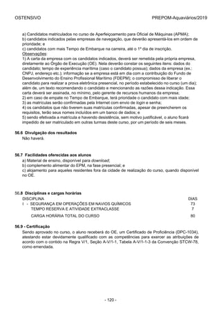 OSTENSIVO PREPOM-Aquaviários/2019
a) Candidatos matriculados no curso de Aperfeiçoamento para Oficial de Máquinas (APMA);
b) candidatos indicados pelas empresas de navegação, que deverão apresentá-los em ordem de
prioridade; e
c) candidatos com mais Tempo de Embarque na carreira, até o 1º dia de inscrição.
Observações:
1) A carta da empresa com os candidatos indicados, deverá ser remetida pela própria empresa,
diretamente ao Órgão de Execução (OE). Nela deverão constar os seguintes itens: dados do
candidato; tempo de experiência marítima (caso o candidato possua); dados da empresa (ex.:
CNPJ, endereço etc.); informação se a empresa está em dia com a contribuição do Fundo de
Desenvolvimento do Ensino Profissional Marítimo (FDEPM); o compromisso de liberar o
candidato para realizar a prova eletrônica presencial, no período estabelecido no curso (um dia);
além de, um texto recomendando o candidato e mencionando as razões dessa indicação. Essa
carta deverá ser assinada, no mínimo, pelo gerente de recursos humanos da empresa;
2) em caso de empate no Tempo de Embarque, terá prioridade o candidato com mais idade;
3) as matrículas serão confirmadas pela Internet com envio de login e senha;
4) os candidatos que não tiverem suas matrículas confirmadas, apesar de preencherem os
requisitos, terão seus nomes incluídos em um banco de dados; e
5) sendo efetivada a matrícula e havendo desistência, sem motivo justificável, o aluno ficará
impedido de ser matriculado em outras turmas deste curso, por um período de seis meses.
56.6  Divulgação dos resultados
Não haverá.
56.7  Facilidades oferecidas aos alunos
a) Material de ensino, disponível para download;
b) complemento alimentar do EPM, na fase presencial; e
c) alojamento para aqueles residentes fora da cidade de realização do curso, quando disponível
no OE.
56.8  Disciplinas e cargas horárias
DISCIPLINA DIAS
I   -  SEGURANÇA EM OPERAÇÕES EM NAVIOS QUÍMICOS 73
        TEMPO RESERVA E ATIVIDADE EXTRACLASSE 7
        CARGA HORÁRIA TOTAL DO CURSO 80
56.9 - Certificação
Sendo aprovado no curso, o aluno receberá do OE, um Certificado de Proficiência (DPC-1034),
atestando estar devidamente qualificado com as competências para exercer as atribuições de
acordo com o contido na Regra V/1, Seção A-V/1-1, Tabela A-V/1-1-3 da Convenção STCW-78,
como emendada.
- 120 -
 