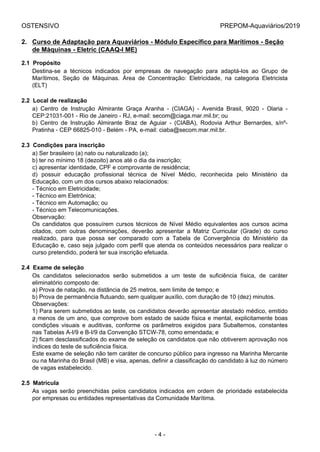 OSTENSIVO PREPOM-Aquaviários/2019
2. Curso de Adaptação para Aquaviários - Módulo Específico para Marítimos - Seção
de Máquinas - Eletric (CAAQ-I ME)
2.1  Propósito
Destina-se  a  técnicos  indicados  por  empresas  de  navegação  para  adaptá-los  ao  Grupo  de
Marítimos,  Seção  de  Máquinas.  Área  de  Concentração:  Eletricidade,  na  categoria  Eletricista
(ELT)
2.2  Local de realização
a)  Centro  de  Instrução  Almirante  Graça  Aranha  -  (CIAGA)  -  Avenida  Brasil,  9020  -  Olaria  -
CEP:21031-001 - Rio de Janeiro - RJ, e-mail: secom@ciaga.mar.mil.br; ou
b)  Centro  de  Instrução  Almirante  Braz  de  Aguiar  -  (CIABA),  Rodovia  Arthur  Bernardes,  s/nº-
Pratinha - CEP 66825-010 - Belém - PA, e-mail: ciaba@secom.mar.mil.br.
2.3  Condições para inscrição
a) Ser brasileiro (a) nato ou naturalizado (a);
b) ter no mínimo 18 (dezoito) anos até o dia da inscrição;
c) apresentar identidade, CPF e comprovante de residência;
d)  possuir  educação  profissional  técnica  de  Nível  Médio,  reconhecida  pelo  Ministério  da
Educação, com um dos cursos abaixo relacionados:
- Técnico em Eletricidade;
- Técnico em Eletrônica;
- Técnico em Automação; ou
- Técnico em Telecomunicações.
Observação:
Os  candidatos  que  possuírem  cursos  técnicos  de  Nível  Médio  equivalentes  aos  cursos  acima
citados,  com  outras  denominações,  deverão  apresentar  a  Matriz  Curricular  (Grade)  do  curso
realizado,  para  que  possa  ser  comparado  com  a  Tabela  de  Convergência  do  Ministério  da
Educação e, caso seja julgado com perfil que atenda os conteúdos necessários para realizar o
curso pretendido, poderá ter sua inscrição efetuada.
2.4  Exame de seleção
Os  candidatos  selecionados  serão  submetidos  a  um  teste  de  suficiência  física,  de  caráter
eliminatório composto de:
a) Prova de natação, na distância de 25 metros, sem limite de tempo; e
b) Prova de permanência flutuando, sem qualquer auxílio, com duração de 10 (dez) minutos.
Observações:
1) Para serem submetidos ao teste, os candidatos deverão apresentar atestado médico, emitido
a menos de um ano, que comprove bom estado de saúde física e mental, explicitamente boas
condições  visuais  e  auditivas,  conforme  os  parâmetros  exigidos  para  Subalternos,  constantes
nas Tabelas A-I/9 e B-I/9 da Convenção STCW-78, como emendada; e
2) ficam desclassificados do exame de seleção os candidatos que não obtiverem aprovação nos
índices do teste de suficiência física.
Este exame de seleção não tem caráter de concurso público para ingresso na Marinha Mercante
ou na Marinha do Brasil (MB) e visa, apenas, definir a classificação do candidato à luz do número
de vagas estabelecido.
2.5  Matrícula
As vagas serão preenchidas pelos candidatos indicados em ordem de prioridade estabelecida
por empresas ou entidades representativas da Comunidade Marítima.
- 4 -
 