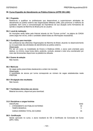 OSTENSIVO PREPOM-Aquaviários/2019
58. Curso Expedito de Atendimento ao Público Externo (ATPE ON LINE)
58.1  Propósito
Destina-se  a  qualificar  os  profissionais  que  desenvolvem  e  supervisionam  atividades  de
atendimento ao público externo das Organizações Militares (OM), para promover a melhoria da
qualidade,  bem  como  a  conscientização  da  importância  de  sua  atuação  como  formadores  de
opinião a respeito da Marinha do Brasil junto ao usuário.
58.2  Local de realização
As  inscrições  serão  feitas  pela  Internet  através  do  link  "Cursos  on-line",  na  página  do  CIAGA
(www.ciaga.mar.mil.br), onde o candidato obterá todas as informações necessárias.
58.3  Condições para inscrição
Ser profissional das diferentes Organizações da Marinha do Brasil, atuando no desenvolvimento
ou na supervisão das atividades de atendimento ao público externo.
Observação:
Por  ser  um  curso  na  modalidade  de  Ensino  à  Distância  (EAD),  o  aluno  será  orientado  para
dedicar, no mínimo, duas horas diário, podendo, contudo, acessar o tutor e/ou coordenador por
meio das ferramentas disponíveis na plataforma utilizada.
58.4  Exame de seleção
Não haverá.
58.5  Matrícula
As vagas serão preenchidas obedecendo a ordem de inscrição.
Observação:
A  quantidade  de  alunos  por  turma  corresponde  ao  número  de  vagas  estabelecidas  neste
PREPOM.
58.6  Divulgação dos resultados
Não haverá.
58.7  Facilidades oferecidas aos alunos
Material de ensino, disponível para download.
58.8  Disciplinas e cargas horárias
DISCIPLINA DIAS
I  -  ATENDIMENTO AO PÚBLICO EXTERNO 30
      TEMPO RESERVA 5
      CARGA HORÁRIA TOTAL DO CURSO 35
58.9 - Certificação
Sendo  aprovado  no  curso,  o  aluno  receberá  do  OE  o  Certificado  de  Conclusão  de  Curso
(DPC-1000).
- 123 -
 