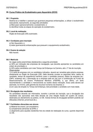 OSTENSIVO PREPOM-Aquaviários/2019
59. Curso Prático de Ecobatímetro para Aquaviário (ECO)
59.1  Propósito
Destina-se a habilitar o pessoal que guarnece pequenas embarcações, a utilizar o ecobatímetro
executando, basicamente, as seguintes atividades:
a) Manusear operacionalmente o ecobatímetro; e
b) identificar todas as etapas de operação do ecobatímetro.
59.2  Local de realização
Órgão de Execução (OE) autorizado.
59.3  Condições para inscrição
a) Ser Aquaviário; e
b) estar guarnecendo embarcações que possuam o equipamento ecobatímetro.
59.4  Exame de seleção
Não haverá.
59.5  Matrícula
As vagas serão preenchidas obedecendo a seguinte prioridade:
a) 60% por indicação das empresas de navegação, que deverão apresentar os candidatos em
ordem de prioridade; e
b) 40% pelos candidatos com mais Tempo de Embarque na Carreira, até o 1º dia de inscrição.
Observações:
1) A carta da empresa com os candidatos indicados, deverá ser remetida pela própria empresa,
diretamente  ao  Órgão  de  Execução  (OE).  Nela  deverão  constar  os  seguintes  itens:  dados  do
candidato; tempo de experiência marítima (caso o candidato possua); dados da empresa (ex.:
CNPJ, endereço etc.); informação se a empresa está em dia com a contribuição do Fundo de
Desenvolvimento  do  Ensino  Profissional  Marítimo  (FDEPM);  e,  por  último,  um  texto
recomendando o candidato e mencionando as razões dessa indicação. Essa carta deverá ser
assinada, no mínimo, pelo gerente de recursos humanos da empresa; e
2) em caso de empate no Tempo de Embarque, terá prioridade o candidato com mais idade.
59.6  Divulgação dos resultados
Os  candidatos  deverão  ser  informados,  durante  o  período  de  inscrição,  que  a  divulgação  dos
resultados  dos  aprovados  será  feita  através  de  uma  relação  fixada  em  quadro  de  avisos,
destinados ao atendimento ao público, no OE. Outras formas de divulgação também poderão ser
efetuadas (Internet, jornal local etc.).
59.7  Facilidades oferecidas aos alunos
a) Material de ensino, por empréstimo;
b) complemento alimentar do EPM; e
c) alojamento para aqueles residentes fora da cidade de realização do curso, quando disponível
no OE.
- 125 -
 