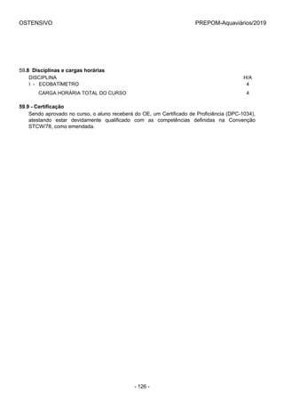 OSTENSIVO PREPOM-Aquaviários/2019
59.8  Disciplinas e cargas horárias
DISCIPLINA H/A
I  -   ECOBATÍMETRO 4
       CARGA HORÁRIA TOTAL DO CURSO 4
59.9 - Certificação
Sendo aprovado no curso, o aluno receberá do OE, um Certificado de Proficiência (DPC-1034),
atestando  estar  devidamente  qualificado  com  as  competências  definidas  na  Convenção
STCW/78, como emendada.
- 126 -
 