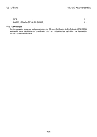 OSTENSIVO PREPOM-Aquaviários/2019
I   -  GPS 4
       CARGA HORÁRIA TOTAL DO CURSO 4
60.9 - Certificação
Sendo aprovado no curso, o aluno receberá do OE, um Certificado de Proficiência (DPC-1034),
atestando  estar  devidamente  qualificado  com  as  competências  definidas  na  Convenção
STCW/78, como emendada.
- 128 -
 
