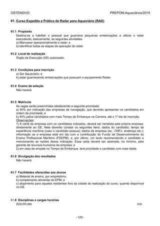 OSTENSIVO PREPOM-Aquaviários/2019
61. Curso Expedito e Prático de Radar para Aquaviário (RAD)
61.1  Propósito
Destina-se  a  habilitar  o  pessoal  que  guarnece  pequenas  embarcações  a  utilizar  o  radar
executando, basicamente, as seguintes atividades:
a) Manusear operacionalmente o radar; e
b) identificar todas as etapas de operação do radar.
61.2  Local de realização
Órgão de Execução (OE) autorizado.
61.3  Condições para inscrição
a) Ser Aquaviário; e
b) estar guarnecendo embarcações que possuam o equipamento Radar.
61.4  Exame de seleção
Não haverá.
61.5  Matrícula
As vagas serão preenchidas obedecendo a seguinte prioridade:
a) 60% por indicação das empresas de navegação, que deverão apresentar os candidatos em
ordem de prioridade; e
b) 40% pelos candidatos com mais Tempo de Embarque na Carreira, até o 1º dia de inscrição.
Observações:
1) A carta da empresa com os candidatos indicados, deverá ser remetida pela própria empresa,
diretamente  ao  OE.  Nela  deverão  constar  os  seguintes  itens:  dados  do  candidato;  tempo  de
experiência marítima (caso o candidato possua); dados da empresa (ex.: CNPJ, endereço etc.);
informação  se  a  empresa  está  em  dia  com  a  contribuição  do  Fundo  de  Desenvolvimento  do
Ensino  Profissional  Marítimo  (FDEPM);  e,  por  último,  um  texto  recomendando  o  candidato  e
mencionando  as  razões  dessa  indicação.  Essa  carta  deverá  ser  assinada,  no  mínimo,  pelo
gerente de recursos humanos da empresa; e
2) em caso de empate no Tempo de Embarque, terá prioridade o candidato com mais idade.
61.6  Divulgação dos resultados
Não haverá.
61.7  Facilidades oferecidas aos alunos
a) Material de ensino, por empréstimo;
b) complemento alimentar do EPM; e
c) alojamento para aqueles residentes fora da cidade de realização do curso, quando disponível
no OE.
61.8  Disciplinas e cargas horárias
DISCIPLINA H/A
- 129 -
 
