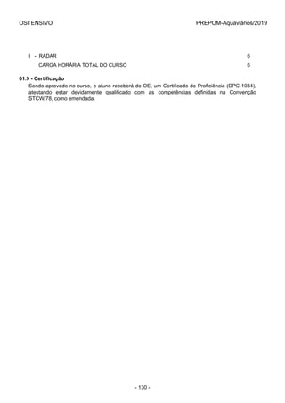 OSTENSIVO PREPOM-Aquaviários/2019
I   -  RADAR 6
       CARGA HORÁRIA TOTAL DO CURSO 6
61.9 - Certificação
Sendo aprovado no curso, o aluno receberá do OE, um Certificado de Proficiência (DPC-1034),
atestando  estar  devidamente  qualificado  com  as  competências  definidas  na  Convenção
STCW/78, como emendada.
- 130 -
 